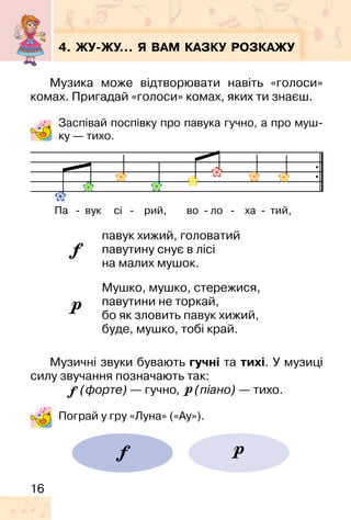 16
4. ЖУ�ЖУ… Я ВАМ КАЗКУ РОЗКАЖУ
Музика може відтворювати навіть «голоси»
комах. Пригадай «голоси» комах, яких ти знаєш.
Заспівай поспівку про павука гучно, а про муш-
ку — тихо.
павук хижий, головатий
павутину снує в лісі
на малих мушок.
Мушко, мушко, стережися,
павутини не торкай,
бо як зловить павук хижий,
буде, мушко, тобі край.
Музичні звуки бувають гучні та тихі. У музиці
силу звучання позначають так:
(форте) — гучно, (піано) — тихо.
Пограй у гру «Луна» («Ау»).
Па � вук сі � рий, во � ло � ха � тий,
 