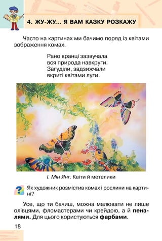 18
4. ЖУ�ЖУ… Я ВАМ КАЗКУ РОЗКАЖУ
Часто на картинах ми бачимо поряд із квітами
зображення комах.
Рано вранці зазвучала
вся природа навкруги.
Загуділи, задзижчали
вкриті квітами луги.
Як художник розмістив комах і рослини на карти-
ні?
Усе, що ти бачиш, можна малювати не лише
олівцями, фломастерами чи крейдою, а й пенз-
лями. Для цього користуються фарбами.
І. Мін Янг. Квіти й метелики
 
