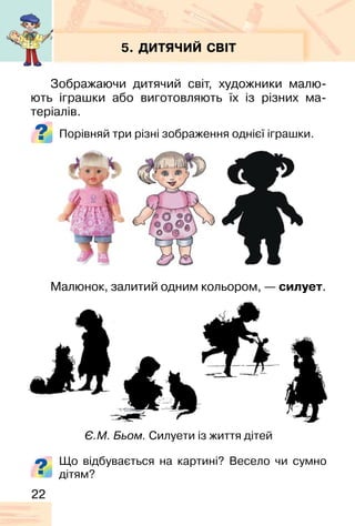 22
5. ДИТЯЧИЙ СВІТ
Зображаючи дитячий світ, художники малю-
ють іграшки або виготовляють їх із різних ма-
теріалів.
Порівняй три різні зображення однієї іграшки.
Малюнок, залитий одним кольором, — силует.
Є.М. Бьом. Силуети із життя дітей
Що відбувається на картині? Весело чи сумно
дітям?
 