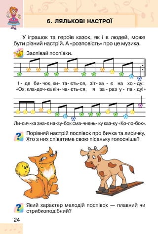 24
6. ЛЯЛЬКОВІ НАСТРОЇ
У іграшок та героїв казок, як і в людей, може
бути різний настрій. А «розповість» про це музика.
Заспівай поспівки.
Порівняй настрій поспівок про бичка та лисичку.
Хто з них співатиме свою пісеньку голосніше?
І � де би� чок, хи� та� єть�ся, зіт� ха � є на хо � ду:
«Ох, кла�доч�ка кін� ча� єть�ся, я за � раз у � па � ду!»
Ли�сич�ка зна�є на�зу�бок сма�чнень� ку каз�ку «Ко�ло�бок».
Який характер мелодій поспівок — плавний чи
стрибкоподібний?
 