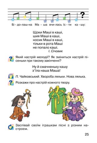 25
Щоки Маші в каші,
шия Маші в каші,
носик Маші в каші,
тільки в рота Маші
не попало каші.
І. Січовик
Який настрій мелодії? Як зміниться настрій пі-
сеньки при такому закінченні?
Ну й смачненьку кашу
з’їла наша Маша!
П. Чайковський. Хвороба ляльки. Нова лялька.
Розкажи про настрій кожного твору.
Бі � до�лаш�на Ма � ша вчи�лась їс � ти ка � шу:
Заспівай своїм іграшкам пісні з різним на-
строєм.
 