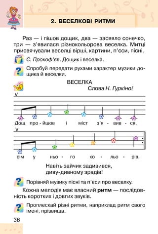 36
2. ВЕСЕЛКОВІ РИТМИ
Раз — і пішов дощик, два — засяяло сонечко,
три — з’явилася різнокольорова веселка. Митці
присвячували веселці вірші, картини, п’єси, пісні.
С. Прокоф’єв. Дощик і веселка.
Спробуй передати рухами характер музики до-
щика й веселки.
ВЕСЕЛКА
Слова Н. Гуркіної
Порівняй музику пісні та п’єси про веселку.
Кожна мелодія має власний ритм — послідов-
ність коротких і довгих звуків.
V
V
Дощ про - йшов і міст з’я - вив - ся,
сім у ньо - го ко - льо - рів.
Навіть зайчик задивився,
диву-дивному зрадів!
Проплескай різні ритми, наприклад ритм свого
імені, прізвища.
 
