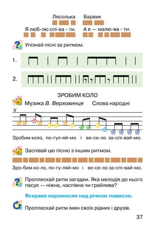 37
Упізнай пісні за ритмом.
ЗРОБИМ КОЛО
Музика В. Верховинця Слова народні
Заспівай цю пісню з іншим ритмом.
Проплескай ритм загадки. Яка мелодія до нього
пасує — ніжна, наспівна чи грайлива?
Яскраве коромисло над річкою повисло.
V
Я люб-лю спі-ва - ти. А я — малю-ва - ти.
Лясолька Барвик
Зро-бим ко-ло, по-гу-ляй-мо і ве-се-ло за-спі-вай-мо.
Зробим коло, по-гул-яй-мо і ве-се-ло за-спі-вай-мо.
1.
2.
Проплескай ритм імен своїх рідних і друзів.
 