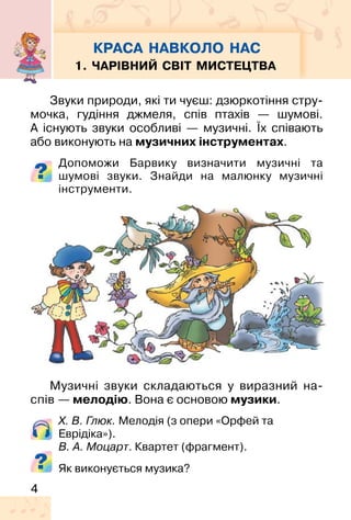 4
Звуки природи, які ти чуєш: дзюркотіння стру-
мочка, гудіння джмеля, спів птахів — шумові.
А існують звуки особливі — музичні. Їх співають
або виконують на музичних інструментах.
Допоможи Барвику визначити музичні та
шумові звуки. Знайди на малюнку музичні
інструменти.
Музичні звуки складаються у виразний на-
спів — мелодію. Вона є основою музики.
Х. В. Глюк. Мелодія (з опери «Орфей та
Еврідіка»).
В. А. Моцарт. Квартет (фрагмент).
Як виконується музика?
КРАСА НАВКОЛО НАС
1. ЧАРІВНИЙ СВІТ МИСТЕЦТВА
 