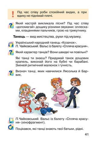 41
Який настрій викликала пісня? Під час співу
«допомагай» дощику різними звуками: оплеска-
ми, клацаннями пальчиків, грою на трикутнику.
Танець — вид мистецтва, рухи під музику.
Український народний танець «Козачок».
П. Чайковський. Вальс із балету «Спляча красуня».
Який характер танців? Вони швидкі чи повільні?
Які танці ти знаєш? Придумай танок дощових
крапель, виконай його на бубні чи барабані.
Змінюй ритмічний малюнок і гучність.
Визнач танці, яких навчилися Лясолька й Бар-
вик.
П.Чайковський. Вальс із балету «Спляча красу-
ня» (кінофрагмент).
Під час співу роби спокійний видих, а при
вдиху не піднімай плечі.
Поцікався, які танці знають твої батьки, рідні.
 