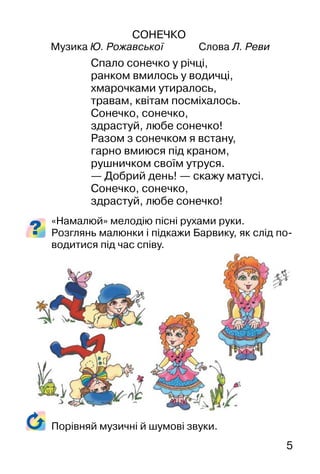 5
СОНЕЧКО
Музика Ю. Рожавської Слова Л. Реви
Спало сонечко у річці,
ранком вмилось у водичці,
хмарочками утиралось,
травам, квітам посміхалось.
Сонечко, сонечко,
здрастуй, любе сонечко!
Разом з сонечком я встану,
гарно вмиюся під краном,
рушничком своїм утруся.
— Добрий день! — скажу матусі.
Сонечко, сонечко,
здрастуй, любе сонечко!
«Намалюй» мелодію пісні рухами руки.
Розглянь малюнки і підкажи Барвику, як слід по-
водитися під час співу.
Порівняй музичні й шумові звуки.
 