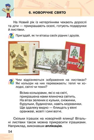 54
6. НОВОРІЧНЕ СВЯТО
На Новий рік із нетерпінням чекають дорослі
та діти — прикрашають оселі, готують подарунки
й листівки.
Пригадай, як ти вітаєш своїх рідних і друзів.
Чим відрізняються зображення на листівках?
Які кольори на них переважають: теплі чи хо-
лодні, світлі чи темні?
Всіма кольорами, які є на світі,
прикрашена нами ялиночка світить.
На вітах зелених є кульки, сніжинки,
бурульки, будиночки, навіть морквинки.
Ще здалеку видно — блищать у вікні
оранжеві, жовті і сині вогні.
Скільки іграшок на новорічній ялинці! Віталь-
ні листівки також можна прикрасити іграшками.
Наприклад, виконавши аплікацію.
 