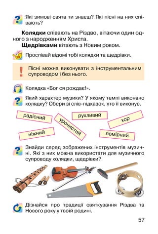 57
Знайди серед зображених інструментів музич-
ні. Які з них можна використати для музичного
супроводу колядки, щедрівки?
Які зимові свята ти знаєш? Які пісні на них спі-
вають?
Колядки співають на Різдво, вітаючи один од-
ного з народженням Христа.
Щедрівками вітають з Новим роком.
Проспівай відомі тобі колядки та щедрівки.
Колядка «Бог ся рождає!».
Який характер музики? У якому темпі виконано
колядку? Обери зі слів-підказок, хто її виконує.
Пісні можна виконувати з інструментальним
супроводом і без нього.
хор
ніжний
радісний
помірний
урочистий
рухливий
Дізнайся про традиції святкування Різдва та
Нового року у твоїй родині.
 