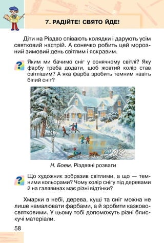 58
7. РАДІЙТЕ! СВЯТО ЙДЕ!
Діти на Різдво співають колядки і дарують усім
святковий настрій. А сонечко робить цей мороз-
ний зимовий день світлим і яскравим.
Яким ми бачимо сніг у сонячному світлі? Яку
фарбу треба додати, щоб жовтий колір став
світлішим? А яка фарба зробить темним навіть
білий сніг?
Що художник зобразив світлими, а що — тем-
ними кольорами? Чому колір снігу під деревами
й на галявинах має різні відтінки?
Н. Боем. Різдвяні розваги
Хмарки в небі, дерева, кущі та сніг можна не
лише намалювати фарбами, а й зробити казково-
святковими. У цьому тобі допоможуть різні блис-
кучі матеріали.
 