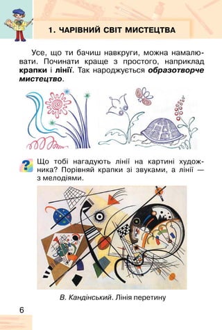6
1. ЧАРІВНИЙ СВІТ МИСТЕЦТВА
Усе, що ти бачиш навкруги, можна намалю-
вати. Починати краще з простого, наприклад
крапки і лінії. Так народжується образотворче
мистецтво.
Що тобі нагадують лінії на картині худож-
ника? Порівняй крапки зі звуками, а лінії —
з мелодіями.
В. Кандінський. Лінія перетину
 