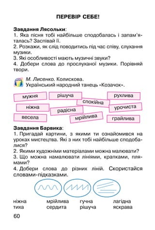 60
ПЕРЕВІР СЕБЕ!
Завдання Лясольки:
1. Яка пісня тобі найбільше сподобалась і запам’я-
талась? Заспівай її.
2. Розкажи, як слід поводитись під час співу, слухання
музики.
3. Які особливості мають музичні звуки?
4. Добери слова до прослуханої музики. Порівняй
твори.
М. Лисенко. Колискова.
Український народний танець «Козачок».
ніжна
тиха
мрійлива
сердита
гучна
рішуча
лагідна
яскрава
весела
спокійна
урочиста
грайлива
ніжна
рухлива
мрійлива
мужня
радісна
Завдання Барвика:
1. Пригадай картини, з якими ти ознайомився на
уроках мистецтва. Які з них тобі найбільше сподоба-
лися?
2. Якими художніми матеріалами можна малювати?
3. Що можна намалювати лініями, крапками, пля-
мами?
4. Добери слова до різних ліній. Скористайся
словами-підказками.
рішуча
 