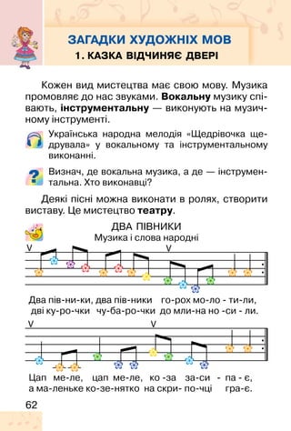 62
1. КАЗКА ВІДЧИНЯЄ ДВЕРІ
Кожен вид мистецтва має свою мову. Музика
промовляє до нас звуками. Вокальну музику спі-
вають, інструментальну — виконують на музич-
ному інструменті.
Українська народна мелодія «Щедрівочка ще-
друвала» у вокальному та інструментальному
виконанні.
Визнач, де вокальна музика, а де — інструмен-
тальна. Хто виконавці?
Деякі пісні можна виконати в ролях, створити
виставу. Це мистецтво театру.
ДВА ПІВНИКИ
Музика і слова народні
V V
VV
Два пів-ни-ки, два пів-ники го-рох мо-ло - ти-ли,
дві ку-ро-чки чу-ба-ро-чки до мли-на но -си - ли.
Цап ме-ле, цап ме-ле, ко -за за-си - па - є,
а ма-леньке ко-зе-нятко на скри- по-чці гра-є.
ЗАГАДКИ ХУДОЖНІХ МОВ
 