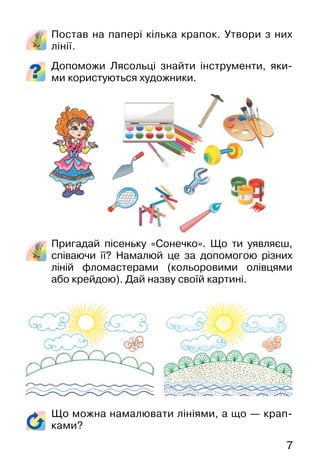 7
Постав на папері кілька крапок. Утвори з них
лінії.
Допоможи Лясольці знайти інструменти, яки-
ми користуються художники.
Пригадай пісеньку «Сонечко». Що ти уявляєш,
співаючи її? Намалюй це за допомогою різних
ліній фломастерами (кольоровими олівцями
або крейдою). Дай назву своїй картині.
Що можна намалювати лініями, а що — крап-
ками?
 