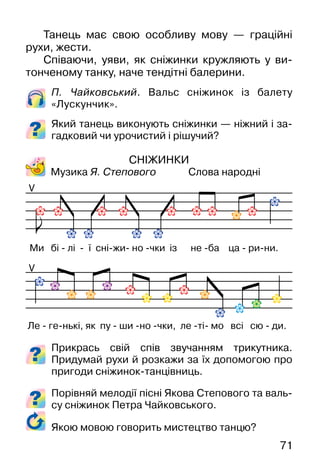 71
Танець має свою особливу мову — граційні
рухи, жести.
Співаючи, уяви, як сніжинки кружляють у ви-
тонченому танку, наче тендітні балерини.
П. Чайковський. Вальс сніжинок із балету
«Лускунчик».
Який танець виконують сніжинки — ніжний і за-
гадковий чи урочистий і рішучий?
СНІЖИНКИ
Музика Я. Степового Слова народні
Прикрась свій спів звучанням трикутника.
Придумай рухи й розкажи за їх допомогою про
пригоди сніжинок-танцівниць.
Порівняй мелодії пісні Якова Степового та валь-
су сніжинок Петра Чайковського.
V
V
Ми бі - лі - ї сні-жи- но -чки із не -ба ца - ри-ни.
Ле - ге-нькі, як пу - ши -но -чки, ле -ті- мо всі сю - ди.
Якою мовою говорить мистецтво танцю?
 
