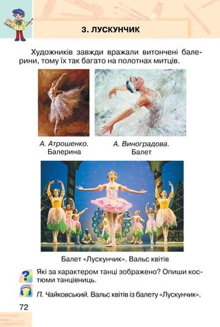 72
3. ЛУСКУНЧИК
Художників завжди вражали витончені бале-
рини, тому їх так багато на полотнах митців.
А. Атрошенко.
Балерина
А. Виноградова.
Балет
Які за характером танці зображено? Опиши кос-
тюми танцівниць.
Балет «Лускунчик». Вальс квітів
П. Чайковський. Вальс квітів із балету «Лускунчик».
 