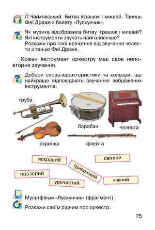 75
Мультфільм «Лускунчик» (фрагмент).
Розкажи своїм рідним про оркестр.
П.Чайковський. Битва іграшок і мишей. Танець
Феї Драже з балету «Лускунчик».
Як музика відобразила битву іграшок і мишей?
Які інструменти звучать найголосніше?
Розкажи про свої враження від звучання челес-
ти з танцю Феї Драже.
Кожен інструмент оркестру має своє непо-
вторне звучання.
Добери слова-характеристики та кольори, що
найкраще відповідають звучанню зображених
інструментів.
світлий
тривожний
яскравий
ніжний
прозорий
урочистий
труба
скрипка флейта
челестабарабан
 