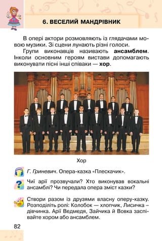 82
6. ВЕСЕЛИЙ МАНДРІВНИК
В опері актори розмовляють із глядачами мо-
вою музики. Зі сцени лунають різні голоси.
Групи виконавців називають ансамблем.
Інколи основним героям вистави допомагають
виконувати пісні інші співаки — хор.
Г. Гриневич. Опера-казка «Плескачик».
Чиї арії прозвучали? Хто виконував вокальні
ансамблі? Чи передала опера зміст казки?
Хор
Створи разом із друзями власну оперу-казку.
Розподіліть ролі: Колобок — хлопчик, Лисичка –
дівчинка. Арії Ведмедя, Зайчика й Вовка заспі-
вайте хором або ансамблем.
 