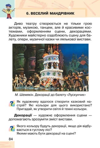 84
6. ВЕСЕЛИЙ МАНДРІВНИК
Диво театру створюється не тільки грою
акторів, музикою, танцем, але й красивими кос-
тюмами, оформленням сцени, декораціями.
Художники майстерно оздоблюють сцену для ба-
лету, опери, музичної казки чи лялькової вистави.
Як художнику вдалося створити казковий на-
стрій? Які кольори для цього використано?
Пригадай, як утворити світлі й темні кольори.
Декорації — художнє оформлення сцени —
допомагають зрозуміти зміст вистави.
Якого кольору будуть декорації, якщо дія відбу-
вається в густому лісі?
Якими мають бути декорації на сцені?
М. Шемякін. Декорації до балету «Лускунчик»
 