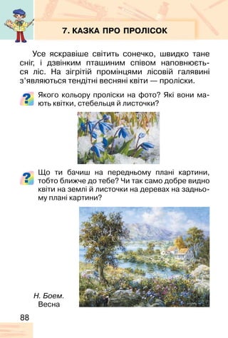 88
7. КАЗКА ПРО ПРОЛІСОК
Усе яскравіше світить сонечко, швидко тане
сніг, і дзвінким пташиним співом наповнюєть-
ся ліс. На зігрітій промінцями лісовій галявині
з’являються тендітні весняні квіти — проліски.
Якого кольору проліски на фото? Які вони ма-
ють квітки, стебельця й листочки?
Що ти бачиш на передньому плані картини,
тобто ближче до тебе? Чи так само добре видно
квіти на землі й листочки на деревах на задньо-
му плані картини?
Н. Боем.
Весна
 