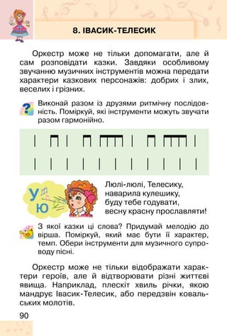 90
8. ІВАСИК-ТЕЛЕСИК
Оркестр може не тільки допомагати, але й
сам розповідати казки. Завдяки особливому
звучанню музичних інструментів можна передати
характери казкових персонажів: добрих і злих,
веселих і грізних.
Виконай разом із друзями ритмічну послідов-
ність. Поміркуй, які інструменти можуть звучати
разом гармонійно.
З якої казки ці слова? Придумай мелодію до
вірша. Поміркуй, який має бути її характер,
темп. Обери інструменти для музичного супро-
воду пісні.
Люлі-люлі, Телесику,
наварила кулешику,
буду тебе годувати,
весну красну прославляти!
Оркестр може не тільки відображати харак-
тери героїв, але й відтворювати різні життєві
явища. Наприклад, плескіт хвиль річки, якою
мандрує Івасик-Телесик, або передзвін коваль-
ських молотів.
 