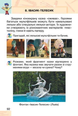 92
8. ІВАСИК-ТЕЛЕСИК
Завдяки кіноекрану казка «оживає». Героями
багатьох мультфільмів можуть бути намальовані
ляльки або спеціальні ляльки-актори. Їх художни-
ки створюють із різноманітних матеріалів: плас-
тиліну, глини й навіть паперу.
Пригадай, які лялькові мультфільми ти бачив.
Фонтан «Івасик-Телесик» (Львів)
Розкажи, який фрагмент казки відтворено у
фонтані. Яка музика має звучати разом зі стру-
менями води — весела чи сумна? Чому?
 