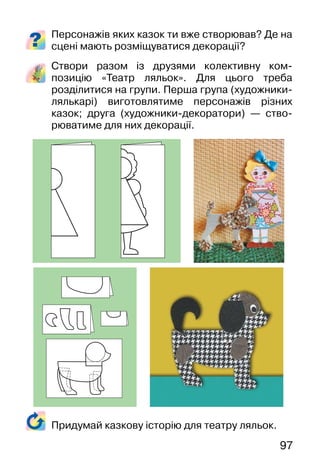 97
Персонажів яких казок ти вже створював? Де на
сцені мають розміщуватися декорації?
Створи разом із друзями колективну ком-
позицію «Театр ляльок». Для цього треба
розділитися на групи. Перша група (художники-
лялькарі) виготовлятиме персонажів різних
казок; друга (художники-декоратори) — ство-
рюватиме для них декорації.
Придумай казкову історію для театру ляльок.
 