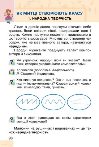 98
ЯК МИТЦІ СТВОРЮЮТЬ КРАСУ
1. НАРОДНА ТВОРЧІСТЬ
Люди з давніх-давен прагнули оточити себе
красою. Вони співали пісні, прикрашали одяг і
оселю. Кожне наступне покоління привносило в
цю творчість щось своє. Мистецтво, створене на-
родом, яке не має певного автора, називається
народним.
Народні музиканти поєднують талант компо-
зитора й виконавця.
Які українські народні пісні ти знаєш? Назви
пісні, створені українськими композиторами.
Колискова (обробка А. Авдієвського).
Я. Степовий. Колискова.
Хто виконує колискові? Яка з них вокальна, а
яка — інструментальна? Схарактеризуй колис-
кові: їх мелодію, темп, гучність.
Яка з ліній відповідає за своїм характером
мелодії колискової?
Малюнки на рушниках і вишиванках — це та-
кож народна творчість.
 