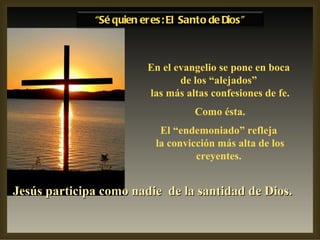 En el evangelio se pone en boca de los “alejados” las más altas confesiones de fe. Como ésta. El “endemoniado” refleja la convicción más alta de los creyentes. Jesús participa como nadie  de la santidad de Dios.   “ Sé quien eres: El Santo de Dios” 