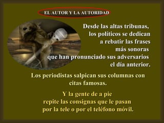 Desde las altas tribunas,  los políticos se dedican a rebatir las frases más sonoras  que han pronunciado sus adversarios  el día anterior. Los periodistas salpican sus columnas con citas famosas. Y la gente de a pie  repite las consignas que le pasan  por la tele o por el teléfono móvil. EL AUTOR Y LA AUTORIDAD 
