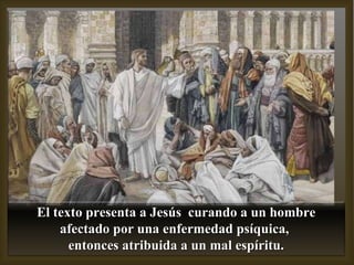El texto presenta a Jesús  curando a un hombre afectado por una enfermedad psíquica,  entonces atribuida a un mal espíritu. 