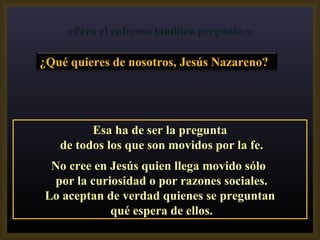 Esa ha de ser la pregunta de todos los que son movidos por la fe. No cree en Jesús quien llega movido sólo  por la curiosidad o por razones sociales. Lo aceptan de verdad quienes se preguntan qué espera de ellos. «Pero el enfermo también pregunta:» ¿Qué quieres de nosotros, Jesús Nazareno?  