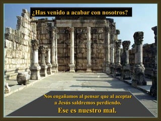 Nos engañamos al pensar que al aceptar a Jesús saldremos perdiendo. Ese es nuestro mal. ¿Has venido a acabar con nosotros?  