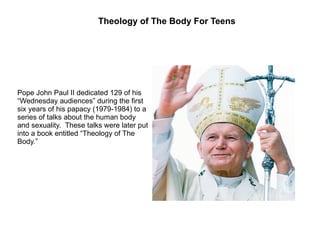 Pope John Paul II dedicated 129 of his “Wednesday audiences” during the first six years of his papacy (1979-1984) to a series of talks about the human body and sexuality.  These talks were later put into a book entitled “Theology of The Body.” Theology of The Body For Teens 