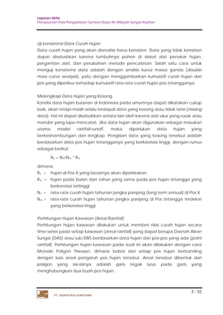 Laporan Akhir 
Penyusunan Pola Pengelolaan Sumber Daya Air Wilayah Sungai Asahan. 
Uji konsistensi Data Curah Hujan 
Data curah hujan yang akan dianalisis harus konsisten. Data yang tidak konsisten 
dapat disebabkan karena tumbuhnya pohon di dekat alat penakar hujan, 
pergantian alat, dan perubahan metode pencatatan. Salah satu cara untuk 
menguji konsistensi data adalah dengan analisis kurva massa ganda (double 
mass curve analysis), yaitu dengan menggambarkan kumulatif curah hujan dari 
pos yang diperiksa terhadap kumulatif rata-rata curah hujan pos tetangganya. 
Melengkapi Data Hujan yang Kosong 
Kondisi data hujan bulanan di Indonesia pada umumnya dapat dikatakan cukup 
baik, akan tetapi masih selalu terdapat data yang kosong atau tidak terisi (missing 
data). Hal ini dapat disebabkan antara lain oleh karena alat ukur yang rusak atau 
mandor yang lupa mencatat. Jika data hujan akan digunakan sebagai masukan 
utama model rainfall-runoff, maka diperlukan data hujan yang 
berkesinambungan dan lengkap. Pengisian data yang kosong tersebut adalah 
berdasarkan data pos hujan tetangganya yang berkorelasi tinggi, dengan rumus 
sebagai berikut: 
dimana: 
Rx = hujan di Pos X yang besarnya akan diperkirakan 
Ra = hujan pada bulan dan tahun yang sama pada pos hujan tetangga yang 
Nx = rata-rata curah hujan tahunan jangka panjang (long term annual) di Pos X 
Na 
= rata-rata curah hujan tahunan jangka panjang di Pos tetangga terdekat 
Perhitungan hujan kawasan dilakukan untuk memberi nilai curah hujan secara 
time-series pada setiap kawasan (areal rainfall) yang dapat berupa Daerah Aliran 
Sungai (DAS) atau sub-SWS berdasarkan data hujan dari pos-pos yang ada (point 
rainfall). Perhitungan hujan kawasan pada studi ini akan dilakukan dengan cara 
Metode Poligon Thiessen, dimana bobot dari setiap pos hujan berbanding 
dengan luas areal pengaruh pos hujan tersebut. Areal tersebut dibentuk dari 
poligon yang sisi-sisinya adalah garis tegak lurus pada garis yang 
menghubungkan dua buah pos hujan. 
3 - 55 
Rx = Nx/Na * Ra 
berkorelasi tertinggi 
yang berkorelasi tinggi 
Perhitungan Hujan Kawasan (Areal Rainfall) 
PT. JASAPATRIA GUNATAMA 
 