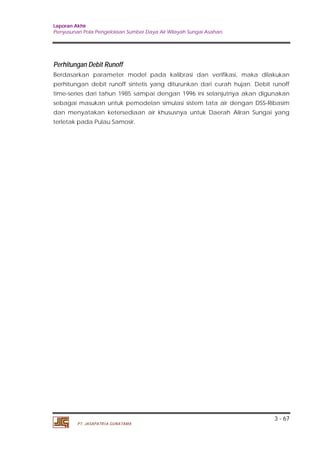 Laporan Akhir 
Penyusunan Pola Pengelolaan Sumber Daya Air Wilayah Sungai Asahan. 
Perhitungan Debit Runoff 
Berdasarkan parameter model pada kalibrasi dan verifikasi, maka dilakukan 
perhitungan debit runoff sintetis yang diturunkan dari curah hujan. Debit runoff 
time-series dari tahun 1985 sampai dengan 1996 ini selanjutnya akan digunakan 
sebagai masukan untuk pemodelan simulasi sistem tata air dengan DSS-Ribasim 
dan menyatakan ketersediaan air khususnya untuk Daerah Aliran Sungai yang 
terletak pada Pulau Samosir. 
3 - 67 
PT. JASAPATRIA GUNATAMA 
 