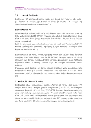 Laporan Akhir 
Penyusunan Pola Pengelolaan Sumber Daya Air Wilayah Sungai Asahan. 
3.5. Aspek Kualitas Air 
Kualitas air WS Asahan dipantau pada lima lokasi dari hulu ke hilir, yaitu : 
(1).S.Asahan di Porsea; (2).S.Asahan di Siruar; (3).S.Asahan di Tangga; (4). 
S.Asahan di Tanjung Balai ; dan Danau Toba. 
Evaluasi Kualitas Air 
Evaluasi kualitas pada sumber air di DAS Asahan sementara dilakukan terhadap 
Baku Mutu Kelas I dari PP 82/2001 ( apabila diketahui di Propinsi Sumatera Utara 
telah ada baku mutu yang dikeluarkan oleh Pemda Provinsi, maka evaluasi 
dapat disesuaikan). 
Selain itu dievaluasi juga terhadap baku mutu air bersih dari Permenkes 460/1990 
karena kemungkinan penduduk sepanjang sungai memakai air sungai untuk 
keperluan air rumah tangga. 
Evaluasi kualitas air Danau Toba,sungai yang masuk dan keluar danau dilakukan 
terhadap Baku Mutu Kelas I dari PP 82 82/2001. Evaluasi kualitas air danau 
dilakukan pula dengan membandingkan terhadap pengukuran tahun 1992 yaitu 
kerjasama antara Puslitbang Sumber Daya Air dengan Universitas Helsinki, 
Finlandia. 
Khususnya untuk kualitas air danau dibuat Stratifikasi, yaitu perubahan suhu 
berdasarkan hasil pengukuran temperatur dari kedalaman danau. Untuk 
parameter plankton dihitung dengan menggunakan Indeks Keanekaragaman 
(IK) 
1. Kualitas Air S.Asahan di Porsea. 
Berdasarkan data pemantauan kualitas S.Asahan di Porsea dari tahun 1990 
sampai tahun 1999, dengan jumlah pengukuran ( n) 30 kali, dibandingkan 
dengan air baku air minum ( Klas I PP 82/2001) terdapat beberapa parameter 
yang telah melampaui persyaratan, yaitu : Amoniak total, Detergent, Fosfat Total, 
BOD, COD, Nitrit dan Koli tinja dapat dilihat pada Tabel 3.38. Sedangkan bila 
dievaluasi terhadap Air bersih dari Permenkes 460/1990 ternyata angka kekeruhan 
dan Zat organik KMn O4 tidak memenuhi walaupun persentasenya kecil . 
3 - 68 
PT. JASAPATRIA GUNATAMA 
 