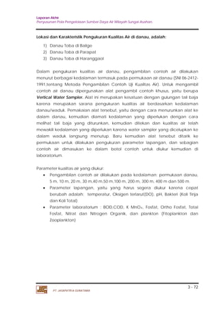 Laporan Akhir 
Penyusunan Pola Pengelolaan Sumber Daya Air Wilayah Sungai Asahan. 
Dalam pengukuran kualitas air danau, pengambilan contoh air dilakukan 
menurut berbagai kedalaman termasuk pada permukaan air danau (SNI 06-2412- 
1991,tentang Metoda Pengambilan Contoh Uji Kualitas Air). Untuk mengambil 
contoh air danau dipergunakan alat pengambil contoh khusus, yaitu berupa 
Vertical Water Sampler. Alat ini merupakan kesatuan dengan gulungan tali baja 
karena merupakan sarana pengukuran kualitas air berdasarkan kedalaman 
danau/waduk. Pemakaian alat tersebut, yaitu dengan cara menurunkan alat ke 
dalam danau, kemudian diamati kedalaman yang diperlukan dengan cara 
melihat tali baja yang diturunkan, kemudian ditekan dan kualitas air telah 
mewakili kedalaman yang diperlukan karena water sampler yang dicelupkan ke 
dalam waduk langsung menutup. Baru kemudian alat tersebut ditarik ke 
permukaan untuk dilakukan pengukuran parameter lapangan, dan sebagian 
contoh air dimasukan ke dalam botol contoh untuk diukur kemudian di 
laboratorium. 
• Pengambilan contoh air dilakukan pada kedalaman: permukaan danau, 
5 m, 10 m, 20 m, 30 m,40 m,50 m,100 m, 200 m, 300 m, 400 m dan 500 m. 
• Parameter lapangan, yaitu yang harus segera diukur karena cepat 
berubah adalah: temperatur, Oksigen terlarut(DO), pH, Bakteri (Koli Tinja 
dan Koli Total) 
• Parameter laboratorium : BOD,COD, K MnO4, Fosfat, Ortho Fosfat, Total 
Fosfat, Nitrat dan Nitrogen Organik, dan plankton (Fitoplankton dan 
Zooplankton) 
3 - 72 
Lokasi dan Karakteristik Pengukuran Kualitas Air di danau, adalah: 
1) Danau Toba di Balige 
2) Danau Toba di Parapat 
3) Danau Toba di Haranggaol 
Parameter kualitas air yang diukur: 
PT. JASAPATRIA GUNATAMA 
 