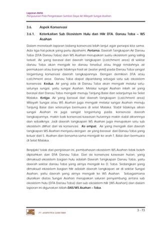 Laporan Akhir 
Penyusunan Pola Pengelolaan Sumber Daya Air Wilayah Sungai Asahan. 
3.6. Aspek Konservasi 
3.6.1. Keterkaitan Sub Ekosistem Hulu dan Hilir DTA. Danau Toba – WS 
Dalam menelaah laporan bidang konservasi lebih lanjut agar persepsi kita sama. 
Ada tiga hal pokok yang perlu dipahami, Pertama. Daerah Tangkapan Air Danau 
Toba (DTA Danau Toba) dan WS Asahan merupakan suatu ekosistem yang saling 
terkait. Air yang berasal dari daerah tangkapan (catchment area) di sekitar 
danau Toba akan mengalir ke danau tersebut atau tinggi rendahnya air 
permukaan atau banyak tidaknya hasil air (water yield) pada Danau Toba sangat 
tergantung konservasi daerah tangkapannya. Dengan demikian DTA atau 
catchment area Danau Toba dapat dipandang sebagai satu sub ekosistem 
konservasi. Kedua. Air yang ada di Danau Toba akan mengalir melalui satu-satunya 
sungai, yaitu sungai Asahan. Melalui sungai Asahan inilah air yang 
berasal dari Danau Toba mengalir menuju Tanjung Balai dan selanjutnya ke Selat 
Malaka. Ketiga. Air yang berasal dari daerah tangkapan (catchment area) 
Wilayah Sungai atau WS Asahan juga mengalir melalui sungai Asahan menuju 
Tanjung Balai dan seterusnya bermuara di selat Malaka. Stabil tidaknya aliran 
sungai Asahan ini juga sangat tergantung pada konservasi daerah 
tangkapannya, makin baik konservasi kawasan hutannya makin stabil alirannnya 
dan sebaliknya. Jadi daerah tangkapan WS Asahan juga merupakan satu sub 
ekosistem dilihat dari sisi konservasi. Ke empat. Air yang mengalir dari daerah 
tangkapan WS Asahan menyatu dengan air yang berasal dari Danau Toba yang 
keluar dari S. Asahan dan bersama-sama mengalir ke arah T, Balai dan bermuara 
di Selat Malaka. 
Berpijak/ tolak dari penjelasan ini, pembahasan ekosistem WS Asahan tidak boleh 
dipisahkan dari DTA Danau Toba. Dari sisi konservasi kawasan hutan, yang 
dimaksud ekosistem bagian hulu adalah Daerah Tangkapan Danau Toba, yaitu 
daerah sekitar danau Toba yang airnya mengalir ke D, Toba. Sedangkan yang 
dimaksud ekosistem bagian hilir adalah daerah tangkapan air di sekitar Sungai 
Asahan, yaitu daerah yang airnya mengalir ke WS Asahan. Sebagaimana 
diuraikan diatas Sungai Asahan merupakan saluran penyambung antara sub 
ekosistem hulu (DTA Danau Toba) dan sub ekosistem hilir (WS Asahan) dan dalam 
laporan ini digunakan istilah DAS/WS Asahan – Toba. 
3 - 73 
Asahan 
PT. JASAPATRIA GUNATAMA 
 