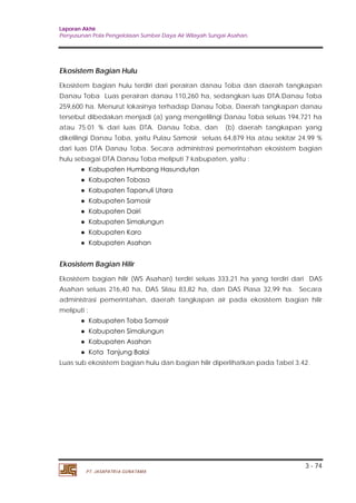 Laporan Akhir 
Penyusunan Pola Pengelolaan Sumber Daya Air Wilayah Sungai Asahan. 
Ekosistem Bagian Hulu 
Ekosistem bagian hulu terdiri dari perairan danau Toba dan daerah tangkapan 
Danau Toba Luas perairan danau 110,260 ha, sedangkan luas DTA.Danau Toba 
259,600 ha. Menurut lokasinya terhadap Danau Toba, Daerah tangkapan danau 
tersebut dibedakan menjadi (a) yang mengelilingi Danau Toba seluas 194,721 ha 
atau 75.01 % dari luas DTA. Danau Toba, dan (b) daerah tangkapan yang 
dikelilingi Danau Toba, yaitu Pulau Samosir seluas 64,879 Ha atau sekitar 24.99 % 
dari luas DTA Danau Toba. Secara administrasi pemerintahan ekosistem bagian 
hulu sebagai DTA Danau Toba meliputi 7 kabupaten, yaitu : 
Ekosistem Bagian Hilir 
Ekosistem bagian hilir (WS Asahan) terdiri seluas 333,21 ha yang terdiri dari DAS 
Asahan seluas 216,40 ha, DAS Silau 83,82 ha, dan DAS Piasa 32,99 ha. Secara 
administrasi pemerintahan, daerah tangkapan air pada ekosistem bagian hilir 
meliputi : 
Luas sub ekosistem bagian hulu dan bagian hilir diperlihatkan pada Tabel 3.42. 
3 - 74 
● Kabupaten Humbang Hasundutan 
● Kabupaten Tobasa 
● Kabupaten Tapanuli Utara 
● Kabupaten Samosir 
● Kabupaten Dairi 
● Kabupaten Simalungun 
● Kabupaten Karo 
● Kabupaten Asahan 
● Kabupaten Toba Samosir 
● Kabupaten Simalungun 
● Kabupaten Asahan 
● Kota Tanjung Balai 
PT. JASAPATRIA GUNATAMA 
 