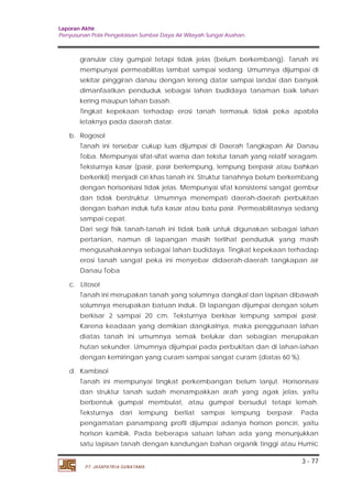 Laporan Akhir 
Penyusunan Pola Pengelolaan Sumber Daya Air Wilayah Sungai Asahan. 
granular clay gumpal tetapi tidak jelas (belum berkembang). Tanah ini 
mempunyai permeabilitas lambat sampai sedang. Umumnya dijumpai di 
sekitar pinggiran danau dengan lereng datar sampai landai dan banyak 
dimanfaatkan penduduk sebagai lahan budidaya tanaman baik lahan 
kering maupun lahan basah. 
Tingkat kepekaan terhadap erosi tanah termasuk tidak peka apabila 
letaknya pada daerah datar. 
Tanah ini tersebar cukup luas dijumpai di Daerah Tangkapan Air Danau 
Toba. Mempunyai sifat-sifat warna dan tekstur tanah yang relatif seragam. 
Teksturnya kasar (pasir, pasir berlempung, lempung berpasir atau bahkan 
berkerikil) menjadi ciri khas tanah ini. Struktur tanahnya belum berkembang 
dengan horisonisasi tidak jelas. Mempunyai sifat konsistensi sangat gembur 
dan tidak berstruktur. Umumnya menempati daerah-daerah perbukitan 
dengan bahan induk tufa kasar atau batu pasir. Permeabilitasnya sedang 
sampai cepat. 
Dari segi fisik tanah-tanah ini tidak baik untuk digunakan sebagai lahan 
pertanian, namun di lapangan masih terlihat penduduk yang masih 
mengusahakannya sebagai lahan budidaya. Tingkat kepekaan terhadap 
erosi tanah sangat peka ini menyebar didaerah-daerah tangkapan air 
Danau Toba 
Tanah ini merupakan tanah yang solumnya dangkal dan lapisan dibawah 
solumnya merupakan batuan induk. Di lapangan dijumpai dengan solum 
berkisar 2 sampai 20 cm. Teksturnya berkisar lempung sampai pasir. 
Karena keadaan yang demikian dangkalnya, maka penggunaan lahan 
diatas tanah ini umumnya semak belukar dan sebagian merupakan 
hutan sekunder. Umumnya dijumpai pada perbukitan dan di lahan-lahan 
dengan kemiringan yang curam sampai sangat curam (diatas 60 %). 
Tanah ini mempunyai tingkat perkembangan belum lanjut. Horisonisasi 
dan struktur tanah sudah menampakkan arah yang agak jelas, yaitu 
berbentuk gumpal membulat, atau gumpal bersudut tetapi lemah. 
Teksturnya dari lempung berliat sampai lempung berpasir. Pada 
pengamatan panampang profll dijumpai adanya horison penciri, yaitu 
horison kambik. Pada beberapa satuan lahan ada yang menunjukkan 
satu lapisan tanah dengan kandungan bahan organik tinggi atau Humic 
3 - 77 
b. Rogosol 
c. Litosol 
d. Kambisol 
PT. JASAPATRIA GUNATAMA 
 