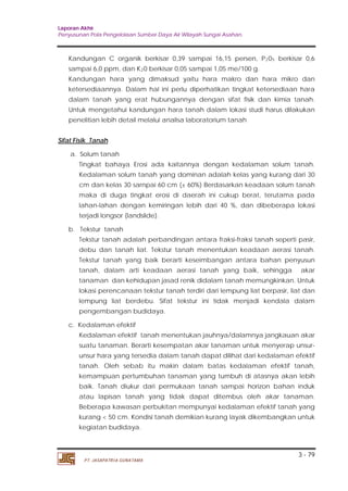 Laporan Akhir 
Penyusunan Pola Pengelolaan Sumber Daya Air Wilayah Sungai Asahan. 
Kandungan C organik berkisar 0,39 sampai 16,15 persen, P205 berkisar 0,6 
sampai 6,0 ppm, dan K2 
Kandungan hara yang dimaksud yaitu hara makro dan hara mikro dan 
ketersediaannya. Dalam hal ini perlu diperhatikan tingkat ketersediaan hara 
dalam tanah yang erat hubungannya dengan sifat fisik dan kimia tanah. 
Untuk mengetahui kandungan hara tanah dalam lokasi studi harus dilakukan 
penelitian lebih detail melalui analisa laboratorium tanah 
a. Solum tanah 
Tingkat bahaya Erosi ada kaitannya dengan kedalaman solum tanah. 
Kedalaman solum tanah yang dominan adalah kelas yang kurang dari 30 
cm dan kelas 30 sarnpai 60 cm (± 60%) Berdasarkan keadaan solum tanah 
maka di duga tingkat erosi di daerah ini cukup berat, terutama pada 
lahan-lahan dengan kemiringan lebih dari 40 %, dan dibeberapa lokasi 
terjadi longsor (landslide). 
b. Tekstur tanah 
Tekstur tanah adalah perbandingan antara fraksi-fraksi tanah seperti pasir, 
debu dan tanah liat. Tekstur tanah menentukan keadaan aerasi tanah. 
Tekstur tanah yang baik berarti keseimbangan antara bahan penyusun 
tanah, dalam arti keadaan aerasi tanah yang baik, sehingga akar 
tanaman dan kehidupan jasad renik didalam tanah memungkinkan. Untuk 
lokasi perencanaan tekstur tanah terdiri dari lempung liat berpasir, liat dan 
lempung liat berdebu. Sifat tekstur ini tidak menjadi kendala dalam 
pengembangan budidaya. 
Kedalaman efektif tanah menentukan jauhnya/dalamnya jangkauan akar 
suatu tanaman. Berarti kesempatan akar tanaman untuk menyerap unsur-unsur 
hara yang tersedia dalam tanah dapat dilihat dari kedalaman efektif 
tanah. Oleh sebab itu makin dalam batas kedalaman efektif tanah, 
kemampuan pertumbuhan tanaman yang tumbuh di atasnya akan lebih 
baik. Tanah diukur dari permukaan tanah sampai horizon bahan induk 
atau lapisan tanah yang tidak dapat ditembus oleh akar tanaman. 
Beberapa kawasan perbukitan mempunyai kedalaman efektif tanah yang 
kurang < 50 cm. Kondisi tanah demikian kurang layak dikembangkan untuk 
kegiatan budidaya. 
3 - 79 
Sifat Fisik Tanah 
c. Kedalaman efektif 
0 berkisar 0,05 sampai 1,05 me/100 g. 
PT. JASAPATRIA GUNATAMA 
 