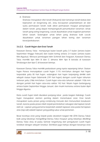 Laporan Akhir 
Penyusunan Pola Pengelolaan Sumber Daya Air Wilayah Sungai Asahan. 
Drainase merupakan sifat tanah (frekuensi) dan lamanya tanah bebas dari 
kejenuhan air (tergenang air), atau kecepatan perpindahaan air dari 
suatu permukaan tanah, baik aliran permukaan maupun penyerapan 
dalam tanah, yang dapat mempengaruhi pertumbuhan tanaman. Untuk 
tanah yang sering tergenang, cocok diusahakan untuk kegiatan pertanian 
lahan basah. Sedangkan untuk lahan yang drainase baik cocok 
diusahakan untuk tanaman pangan lahan kering dan tanaman 
keras/perkebunan. 
3.6.2.2. Curah Hujan dan Erosi Tanah 
Kawasan Danau Toba mempunyai bulan basah yaitu 3-7 bulan (antara bulan 
September hingga Februari) dan bulan kering antara 2-4 bulan (antara bulan 
Mei–Agustus). Menurut pembagian iklim Schimdt dan Ferguson, Kawasan Danau 
Toba memiliki tipe iklim B dan C dimana iklim tipe B berada di kawasan 
Simalungun dan tipe C di kawasan lainnya. 
Kawasan Danau Toba memiliki perbedaan yang nyata sepanjang tahun. Stasiun 
hujan Porsea menunjukkan curah hujan 1.115 mm/tahun dengan hari hujan 
terpendek yaitu 85 hari hujan, sedangkan hari hujan terpanjang dimiliki oleh 
wilayah stasiun hujan Sidamanik (191 hari hujan) dengan curah hujan tahunan 
terbesar yaitu 2.966 mm/tahun. Curah hujan rata-rata tahunan adalah 1.936 mm 
dengan jumlah hari hujan rata–rata sekitar 142 hari. Musim hujan berlangsung 
antara bulan September hingga Januari, dan musim kemarau antara bulan April 
hingga Agustus. 
Data curah hujan telah diuraikan panjang lebar pada bagian hidrologi. Curah 
hujan merupakan elemen penting dalam menentukan erosi. Erosi tanah 
merupakan suatu proses yang cenderung merusak dan menurunkan kesuburan 
tanah, karena pada proses inilah terjadi pemindahan sebagian dari lapisan tanah 
oleh air . Lapisan yang pertama berpindah adalah lapiasan atas pada hal lapisan 
atas (top soil) adalah lapisan yang paling subur untuk pertanian. 
Besar kecilnya erosi yang terjadi pada ekosistem bagian hilir (DTA Danau Toba) 
baik yang lokasinya mengelilingi Danau Toba maupun yang lokasinya dikelilingi 
Danau Toba atau di pulau Samosir tergantung dari pengukuran curah hujan 
terdekat dengan wilayah tersebut. Demikian juga halnya dengan besarnya erosi 
3 - 80 
d. Drainase 
PT. JASAPATRIA GUNATAMA 
 