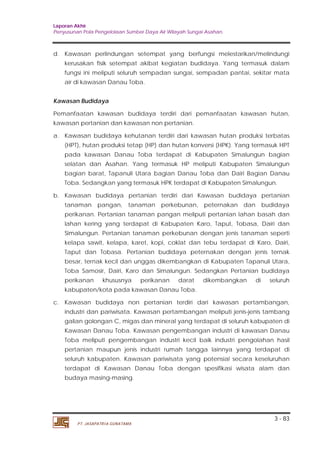 Laporan Akhir 
Penyusunan Pola Pengelolaan Sumber Daya Air Wilayah Sungai Asahan. 
d. Kawasan perlindungan setempat yang berfungsi melestarikan/melindungi 
kerusakan fisik setempat akibat kegiatan budidaya. Yang termasuk dalam 
fungsi ini meliputi seluruh sempadan sungai, sempadan pantai, sekitar mata 
air di kawasan Danau Toba. 
Kawasan Budidaya 
Pemanfaatan kawasan budidaya terdiri dari pemanfaatan kawasan hutan, 
kawasan pertanian dan kawasan non pertanian. 
a. Kawasan budidaya kehutanan terdiri dari kawasan hutan produksi terbatas 
(HPT), hutan produksi tetap (HP) dan hutan konversi (HPK). Yang termasuk HPT 
pada kawasan Danau Toba terdapat di Kabupaten Simalungun bagian 
selatan dan Asahan. Yang termasuk HP meliputi Kabupaten Simalungun 
bagian barat, Tapanuli Utara bagian Danau Toba dan Dairi Bagian Danau 
Toba. Sedangkan yang termasuk HPK terdapat di Kabupaten Simalungun. 
b. Kawasan budidaya pertanian terdiri dari Kawasan budidaya pertanian 
tanaman pangan, tanaman perkebunan, peternakan dan budidaya 
perikanan. Pertanian tanaman pangan meliputi pertanian lahan basah dan 
lahan kering yang terdapat di Kabupaten Karo, Taput, Tobasa, Dairi dan 
Simalungun. Pertanian tanaman perkebunan dengan jenis tanaman seperti 
kelapa sawit, kelapa, karet, kopi, coklat dan tebu terdapat di Karo, Dairi, 
Taput dan Tobasa. Pertanian budidaya peternakan dengan jenis ternak 
besar, ternak kecil dan unggas dikembangkan di Kabupaten Tapanuli Utara, 
Toba Samosir, Dairi, Karo dan Simalungun. Sedangkan Pertanian budidaya 
perikanan khususnya perikanan darat dikembangkan di seluruh 
kabupaten/kota pada kawasan Danau Toba. 
c. Kawasan budidaya non pertanian terdiri dari kawasan pertambangan, 
industri dan pariwisata. Kawasan pertambangan meliputi jenis-jenis tambang 
galian golongan C, migas dan mineral yang terdapat di seluruh kabupaten di 
Kawasan Danau Toba. Kawasan pengembangan industri di kawasan Danau 
Toba meliputi pengembangan industri kecil baik industri pengolahan hasil 
pertanian maupun jenis industri rumah tangga lainnya yang terdapat di 
seluruh kabupaten. Kawasan pariwisata yang potensial secara keseluruhan 
terdapat di Kawasan Danau Toba dengan spesifikasi wisata alam dan 
budaya masing-masing. 
3 - 83 
PT. JASAPATRIA GUNATAMA 
 