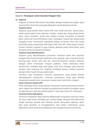 Laporan Akhir 
Penyusunan Pola Pengelolaan Sumber Daya Air Wilayah Sungai Asahan. 
Vegetasi di daerah DTA Danau Toba dapat dibagi menjadi dua bagian, yaitu 
yang bersifat alami dan yang dibudidayakan penduduk/perusahaan. 
Vegetasi Alami 
Vegetasi yang bersifat alami sekitar DTA Toba terdiri dari jenis pohon pinus, 
pohon-pohon pada hutan sekunder, belukar, rumput dan alang-alang. Pohon 
pinus, hutan sekunder, semak dan belukar banyak menyebar di sebelah 
Barat, Utara dan Timur DTA Danau Toba, sedangkan rumput dan alang-alang 
sebagian besar menempati sepanjang tebing sisi Danau Toba dan pada 
bukit-bukit yang mempunyai kelerengan lebih dari 40%. Selain pada tempat-tempat 
tersebut vegetasi ini juga banyak dijumpai pada lahan-lahan yang 
menjadi enclave penduduk setempat. 
Vegetasi yang Dibudidayakan 
Vegetasi yang dibudidayakan penduduk setempat terdiri dari tanaman 
pangan lahan kering berupa holtikultura yaitu, jagung, cabe, bawang merah, 
kacang kapri, tomat, jahe dan kol. Tanaman-tanaman tersebut ditanam 
dengan sistem monokultur maupun polikultur. Pada beberapa lokasi 
pertanaman terdapat juga padi gogo, jeruk dan mangga yang ditanam 
dengan pola tumpang sari. Vegetasi budidaya lainnya adalah tanaman 
pangan lahan basah berupa padi sawah. 
Tanaman kopi merupakan tanaman perkebunan yang paling banyak 
dibudidayakan masyarakat. tanaman perkebunan yang juga diminati 
masyarakat adalah karet, kemenyan, kelapa sawit, kemiri dan cengkeh. 
Hutan Tanaman Industri (HTI) 
Pada beberapa lahan yang dulunya merupakan bekas pertumbuhan pohon 
pinus, diganti dan ditanam dengan jenis pertanaman pohon Eucalyptus yang 
sengaja ditanam oleh perusahaan pulp PT. Toba Pulp Lestari (PT. Indorayon). 
Tanaman Pohon Makadame 
Tanaman makadame (Macadamia hildebrandii) merupakan tanaman tahan 
api atau relatif tahan terhadap api, mampu hidup dengan baik dikiri-kanan 
sungai. Buahnya banyak dan dimakan ternak, penutupan tajuknya rapat. 
Sifat yang demikian ini mengakibatkan jenis pohon makadame sesuai 
digunakan untuk tanaman penghijauan dan sebagai tanaman konservasi. 
3 - 84 
3.6.2.4.1. Penutupan Lahan Ekosistem Bagian Hulu 
a). Vegetasi 
PT. JASAPATRIA GUNATAMA 
 