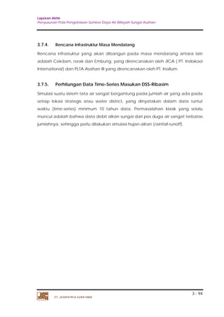 Laporan Akhir 
Penyusunan Pola Pengelolaan Sumber Daya Air Wilayah Sungai Asahan. 
3.7.4. Rencana Infrastruktur Masa Mendatang 
Rencana infrastuktur yang akan dibangun pada masa mendatang antara lain 
adalah Cekdam, rorak dan Embung, yang direncanakan oleh JICA ( PT. Indokoei 
International) dan PLTA Asahan III yang direncanakan oleh PT. Inallum. 
3.7.5. Perhitungan Data Time-Series Masukan DSS-Ribasim 
Simulasi suatu sistem tata air sangat bergantung pada jumlah air yang ada pada 
setiap lokasi strategis atau water district, yang dinyatakan dalam data runtut 
waktu (time-series) minimum 10 tahun data. Permasalahan klasik yang selalu 
muncul adalah bahwa data debit aliran sungai dari pos duga air sangat terbatas 
jumlahnya, sehingga perlu dilakukan simulasi hujan-aliran (rainfall-runoff). 
3 - 94 
PT. JASAPATRIA GUNATAMA 
 