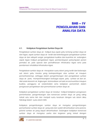 Laporan Akhir 
Penyusunan Pola Pengelolaan Sumber Daya Air Wilayah Sungai Asahan. 
4 - 1 
PT. JASAPATRIA GUNATAMA 
BAB –– IV 
PENGOLAHAN DAN 
ANALISA DATA 
4.1. Kebijakan Pengelolaan Sumber Daya Air 
Pengelolaan sumber daya air meliputi dua aspek yaitu tentang sumber daya air 
dan irigasi, aspek sumber daya air terdiri dari kelembagaan pengelolaan sumber 
daya air dan wilayah sungai, pengelolaan kualitas dan kuantitas air, sedangkan 
aspek irigasi meliputi pengelolaan irigasi, pemberdayaan perkumpulan petani 
pemakai air, pola operasi dan pemeliharaan infrastruktur irigasi serta pola 
pendanaan rehabilitasi infrastruktur irigasi. 
Pengelolaan sumber daya air merupakan suatu sistem yang terdiri dari beberapa 
sub sistem yaitu mereka yang berkepentingan atas sumber air maupun 
pemanfaatannya, sehingga dalam pengembangan dan pengelolaan sumber 
daya air perlu mempertimbangkan berbagai aspek, yaitu sumber air dan air, 
nilai sosial ekonomi air, lingkungan, ketersediaan air baik secara kuantitas maupun 
kualitas, pengguna air (stakeholder) serta kebijakan pemerintah dalam 
pengaturan pengelolaan dan pemanfaatan sumber daya air. 
Kebijakan pengelolaan sumber daya air tersebut meliputi kebijakan pengaturan 
pemanfaatan, pengembangan dan konservasi sumber daya air yang saling 
terkait satu sama lain dan menjadi suatu kesatuan dengan sub sistem siklus 
hidrologi dalam suatu sistem DAS. 
Kebijakan pengembangan sumber daya air mengatur pengembangan 
pemanfaatan sumber daya air yang ada dan sudah dimanfaatkan serta potensi-potensi 
sumber air yang dapat dimanfaatkan. Sedangkan kebijakan konservasi 
sumber daya air mengatur usaha dan kegiatan yang terkait dengan 
 