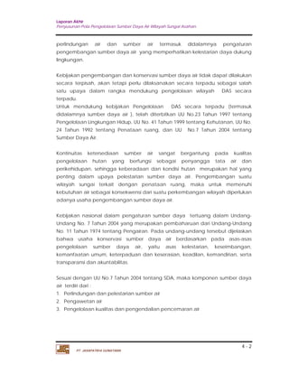 Laporan Akhir 
Penyusunan Pola Pengelolaan Sumber Daya Air Wilayah Sungai Asahan. 
perlindungan air dan sumber air termasuk didalamnya pengaturan 
pengembangan sumber daya air yang memperhatikan kelestarian daya dukung 
lingkungan. 
Kebijakan pengembangan dan konservasi sumber daya air tidak dapat dilakukan 
secara terpisah, akan tetapi perlu dilaksanakan secara terpadu sebagai salah 
satu upaya dalam rangka mendukung pengelolaan wilayah DAS secara 
terpadu. 
Untuk mendukung kebijakan Pengelolaan DAS secara terpadu (termasuk 
didalamnya sumber daya air ), telah diterbitkan UU No.23 Tahun 1997 tentang 
Pengelolaan Lingkungan Hidup, UU No. 41 Tahun 1999 tentang Kehutanan, UU No. 
24 Tahun 1992 tentang Penataan ruang, dan UU No.7 Tahun 2004 tentang 
Sumber Daya Air. 
Kontinuitas ketersediaan sumber air sangat bergantung pada kualitas 
pengelolaan hutan yang berfungsi sebagai penyangga tata air dan 
perikehidupan, sehingga keberadaan dan kondisi hutan merupakan hal yang 
penting dalam upaya pelestarian sumber daya air. Pengembangan suatu 
wilayah sungai terkait dengan penataan ruang, maka untuk memenuhi 
kebutuhan air sebagai konsekwensi dari suatu perkembangan wilayah diperlukan 
adanya usaha pengembangan sumber daya air. 
Kebijakan nasional dalam pengaturan sumber daya tertuang dalam Undang- 
Undang No. 7 Tahun 2004 yang merupakan pembaharuan dari Undang-Undang 
No. 11 Tahun 1974 tentang Pengairan. Pada undang-undang tersebut dijelaskan 
bahwa usaha konservasi sumber daya air berdasarkan pada asas-asas 
pengelolaan sumber daya air, yaitu asas kelestarian, keseimbangan, 
kemanfaatan umum, keterpaduan dan keserasian, keadilan, kemandirian, serta 
transparansi dan akuntabilitas. 
Sesuai dengan UU No.7 Tahun 2004 tentang SDA, maka komponen sumber daya 
air terdiri dari : 
1. Perlindungan dan pelestarian sumber air 
2. Pengawetan air 
3. Pengelolaan kualitas dan pengendalian pencemaran air 
4 - 2 
PT. JASAPATRIA GUNATAMA 
 