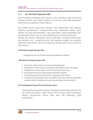 Laporan Akhir 
Penyusunan Pola Pengelolaan Sumber Daya Air Wilayah Sungai Asahan. 
4.1.1. Visi dan Misi Pengelolaan SDA 
Visi merupakan pandangan jauh kedepan, suatu gambaran yang menantang 
tentang keadaan masa depan berisikan cita dan citra yang ingin diwujudkan 
dalam kaitan pengelolaan sumber daya air. 
Misi adalah sesuatu yang harus diemban atau dilaksanakan oleh segenap 
tingkatan pemerintahan, lembaga/instansi serta stakeholder lainnya sesuai 
dengan Visi yang telah ditetapkan, agar pencapaian tujuan pengelolaan dan 
pemanfaatan sumber daya air dapat terlaksana dan berhasil dengan baik. 
Dengan Misi tersebut diharapkan seluruh stakeholder mengenal kewenangan 
dan posisinya serta mengetahui peran dan fungsinya, program dan kegiatan 
yang harus dilaksanakan serta hasil yang harus dicapai pada masa-masa yang 
akan datang. 
1. Konservasi sumber daya air yang berkesinambungan; 
2. Manajemen sumber daya air yang lebih terkoordinasi dan terintegrasi; 
3. Penggunaan sumber daya air secara tepat guna dan adil; 
4. Penanganan bencana alam banjir yang lebih responsif; 
5. Pemberdayaan peran pemerintah, masyarakat dan swasta; 
6. Peningkatan ketersediaan dan aksesibilitas data dan informasi yang lebih 
“Masyarakat yang sejahtera dengan dukungan perekonomian yang dinamis 
dan berorientasi global, dalam wilayah Provinsi yang tumbuh berimbang, 
dengan pemanfaatan sumber daya alam dan lingkungan yang 
berkelanjutan” 
4 - 3 
Visi Nasional Pengembangan SDA: 
“ Penggunaan Air dan Sumber Air bagi Kesejahteraan Rakyat” 
Misi Nasional Pengembangan SDA: 
konsisten dalam manajemen dan pengembangan sumber daya air 
Visi Pembangunan Daerah Provinsi Sumatera Utara : 
PT. JASAPATRIA GUNATAMA 
 