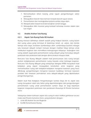Laporan Akhir 
Penyusunan Pola Pengelolaan Sumber Daya Air Wilayah Sungai Asahan. 
7. Memanfaatkan lahan kosong untuk tujuan pengembangan sektor 
8. Mewujudkan Daerah Toba Samosir menjadi daerah tujuan wisata. 
9. Pemanfaatan dan meningkatkan potensi sumber daya alam. 
10. Menjadi sektor industri kecil dan kerajinan rumah tangga. 
11. Mewujudkan iklim investasi yang kondusif terhadap investor dalam dan 
4.2. Analisis Arahan Tata Ruang 
4.2.1. Aspek Tata Ruang Pada WS Asahan 
Ruang menurut definisinya adalah wadah yang meliputi daratan, ruang lautan 
dan ruang udara yang termasuk di dalamnya tanah, air, udara, dan benda 
lainnya serta daya, keadaan (sumberdaya alam, sumberdaya buatan) sebagai 
satu kesatuan wilayah tempat manusia dengan makhluk hidup lainnya untuk 
melakukan kegiatan dan memelihara kelangsungan hidupnya. Sedangkan tata 
ruang adalah wujud pola pemanfaatan ruang wilayah yang mencakup wilayah 
perkotaan dan pedesaan baik dengan direncanakan maupun tidak. 
Rencana Tata Ruang Wilayah adalah hasil perencanaan tata ruang berupa 
arahan kebijaksanaan pemanfaatan ruang terpadu untuk berbagai kegiatan. 
Rencana Tata Ruang Wilayah yang selanjutnya disingkat RTRW merupakan hasil 
kebijakan yang dapat mewujudkan keterkaitan antar kegiatan yang 
memanfaatkan ruang dan kebijakan-kebijakan mengenai kawasan yang harus 
dilindungi, pengembangan mengenai kawasan budidaya termasuk kawasan 
produksi dan kawasan permukiman serta wilayah-wilayah yang diprioritaskan 
pengembangannya. 
Dalam studi Pola Kebijakan Pengembangan Sumber Daya Air ini, aspek tata 
ruang merupakan salah satu faktor yang dipertimbangkan dari pengembangan 
pemanfaatan ruang untuk pemanfaatan sumber daya air bagi keperluan 
kegiatan masyarakat perkotaan dan perdesaan khususnya Di Provinsi Sumatera 
Utara. 
Selanjutnya dalam bahasan aspek tata ruang ini akan melihat gambaran secara 
makro dari Provinsi Sumatera Utara, yang berkaitan dengan : 
1. Letak WS Asahan Secara Regional 
2. Konflik Pemanfaatan Ruang 
4 - 5 
pertanian. 
luar negeri. 
PT. JASAPATRIA GUNATAMA 
 