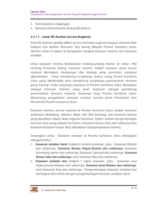 Laporan Akhir 
Penyusunan Pola Pengelolaan Sumber Daya Air Wilayah Sungai Asahan. 
4.2.1.1. Letak WS Asahan Secara Regional; 
Posisi Ws Asahan apabila dilihat secara konstelasi regional maupun nasional tidak 
terlepas dari Arahan Rencana Tata Ruang Wilayah Provinsi Sumatera Utara, 
dimana untuk ini dapat di kategorikan menjadi kawasan tertentu dan kawasan 
andalan. 
Untuk kawasan tertentu Berdasarkan Undang-undang Nomor 24 Tahun 1992 
tentang Penataan Ruang, kawasan tertentu adalah kawasan yang secara 
nasional ditetapkan mempunyai nilai strategis yang penataan ruangnya 
diprioritaskan. Untuk mendukung terciptanya struktur ruang Provinsi Sumatera 
Utara yang dikehendaki serta mendorong terciptanya pertumbuhan ekonomi 
yang mantap, maka beberapa kawasan di Provinsi Sumatera Utara ditetapkan 
sebagai kawasan tertentu yang akan berperan sebagai pendorong 
pertumbuhan ekonomi nasional, khususnya bagi Provinsi Sumatera Utara. 
Wewenang pengelolaan kawasan tersebut berada pada Pemerintah dan 
Pemerintah Provinsi Sumatera Utara. 
Kawasan tertentu secara nasional di Provinsi Sumatera Utara adalah kawasan 
perkotaan Mebidang (Medan, Binjai, dan Deli Serdang), dan kawasan lainnya 
yang diarahkan dalam skala regional Sumatera. Dalam arahan pengembangan 
rencana tata ruang wilayah Sumatera, Kawasan Danau Toba dan sekitarnya dan 
Kawasan Ekosistem Leuser (KEL) ditetapkan sebagai kawasan tertentu. 
Sedangkan untuk Kawasan andalan di Provinsi Sumatera Utara ditetapkan 
sebagai berikut : 
1. Kawasan andalan darat meliputi 6 (enam) kawasan, yaitu : Kawasan Medan 
dan sekitarnya, Kawasan Rantau Prapat-Kisaran dan sekitarnya, Kawasan 
Pematang siantar dan sekitarnya, Kawasan Tapanuli dan sekitarnya, Kawasan 
Danau Toba dan sekitarnya, serta Kawasan Nias dan sekitarnya. 
2. Kawasan andalan laut meliputi 3 (tiga) kawasan, yaitu : Kawasan Laut 
Lhokseumawe-Medan dan sekitarnya, Kawasan Selat Malaka dan sekitarnya, 
serta Kawasan Nias dan sekitarnya. Pengembangan kawasan andalan laut 
terintegrasi dan terkait dengan pengembangan kawasan andalan darat. 
4 - 6 
3. Permasalahan Lingkungan 
4. Rencana Pemanfaatan Ruang WS Asahan. 
PT. JASAPATRIA GUNATAMA 
 
